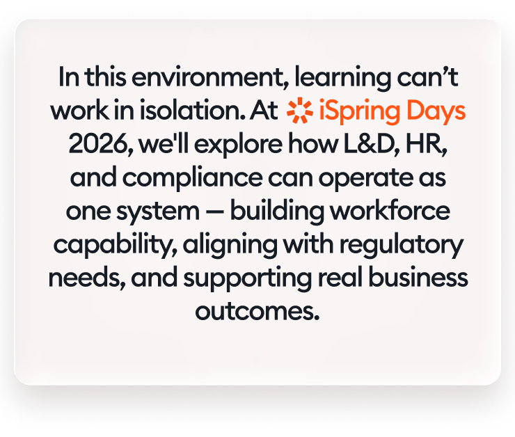 In this environment, learning can’t work in isolation. At iSpring Days 2026, we'll explore how L&amp;D, HR, and compliance can operate as one system — building workforce capability, aligning with regulatory needs, and supporting real business outcomes.