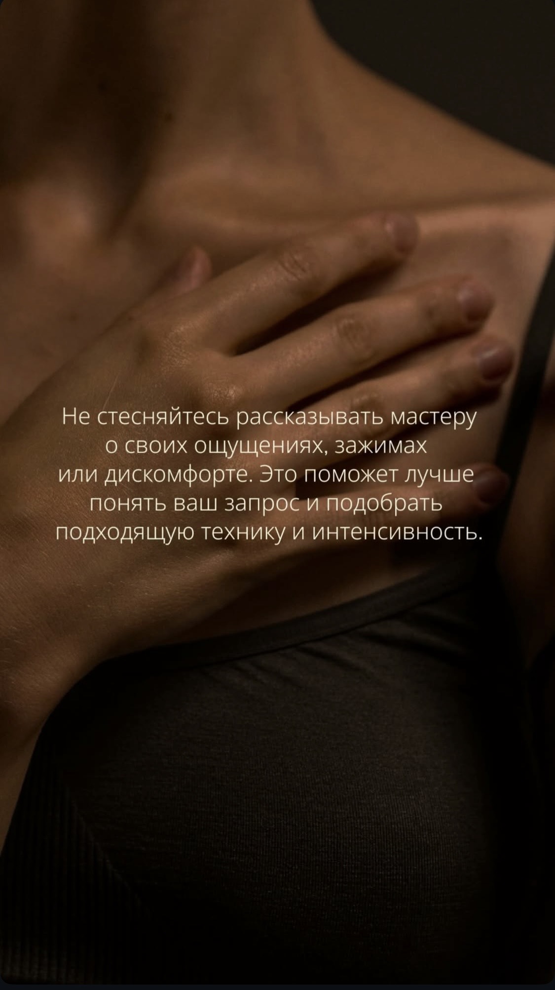 Не стесняйтесь рассказывать мастеру массажа о своих ощущениях, зажимах или дискомфорте. Это поможет лучше понять Ваш запрос и подобрать подходящую технику и интенсивность.