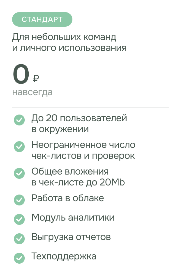  Тариф - Стандарт. Подходит для небольших команд и личного использования. стоимость: 0 рублей. возможности: до 20 пользователей в окружении, неограниченное число чек-листов и проверок, общее вложения в чек-листе до 20Mb, работа в облаке, модуль аналитики, выгрузка отчетов , техподдержка