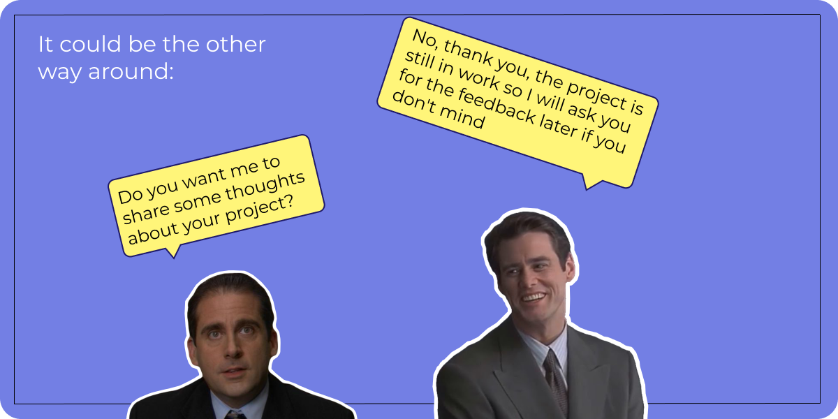 It could be the other way around: – Do you want me to share some thoughts about your project? – No, thank you, the project is still in work so I will ask you for the feedback later if you don't mind